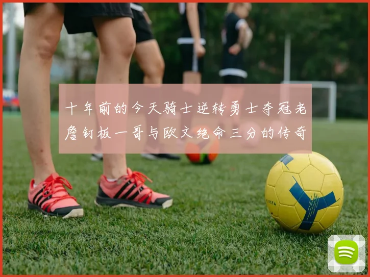十年前的今天骑士逆转勇士夺冠老詹钉板一哥与欧文绝命三分的传奇时刻