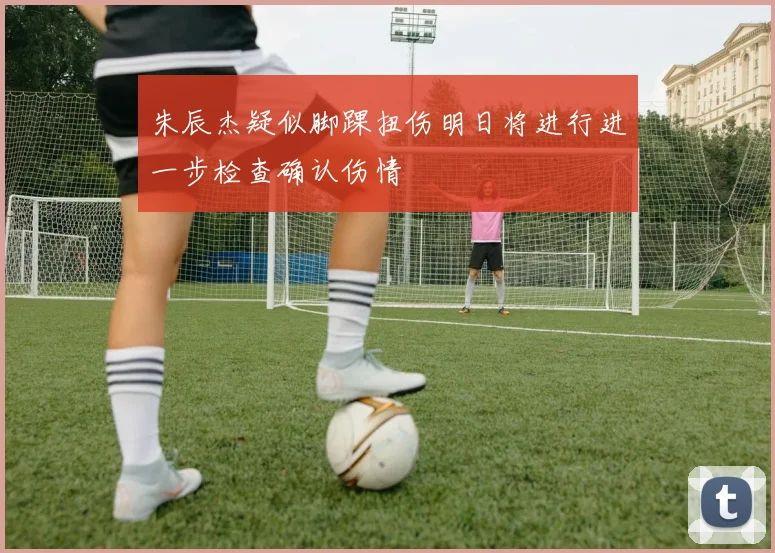 朱辰杰疑似脚踝扭伤明日将进行进一步检查确认伤情