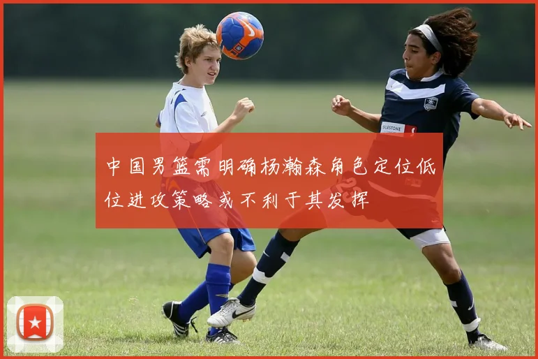 中国男篮需明确杨瀚森角色定位低位进攻策略或不利于其发挥
