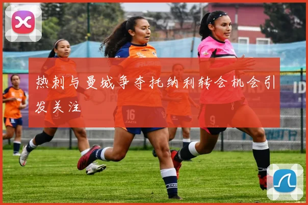 热刺与曼城争夺托纳利转会机会引发关注