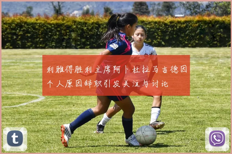 利雅得胜利主席阿卜杜拉马吉德因个人原因辞职引发关注与讨论