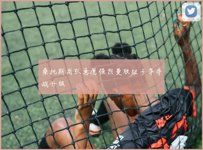 桑托斯离队意愿强烈曼联纽卡争夺战升级