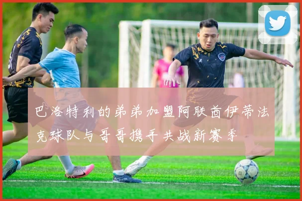 巴洛特利的弟弟加盟阿联酋伊蒂法克球队与哥哥携手共战新赛季