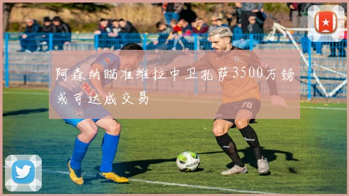 阿森纳瞄准维拉中卫孔萨3500万镑或可达成交易