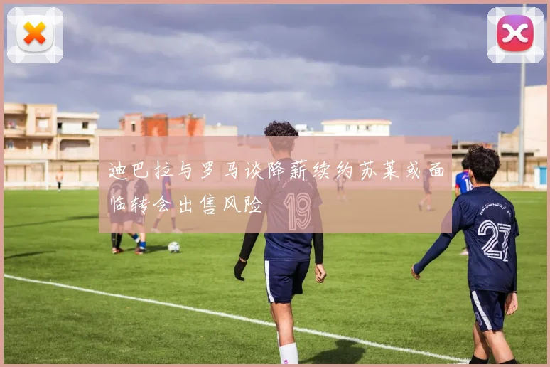 迪巴拉与罗马谈降薪续约苏莱或面临转会出售风险