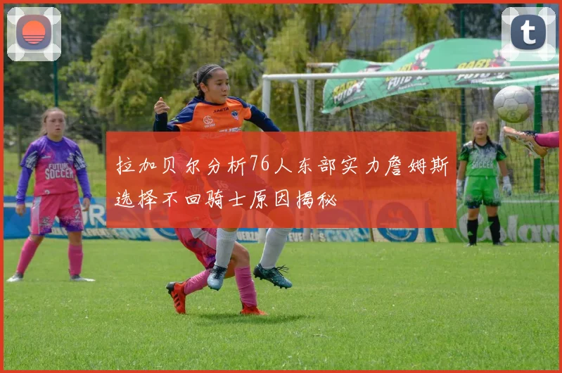 拉加贝尔分析76人东部实力詹姆斯选择不回骑士原因揭秘