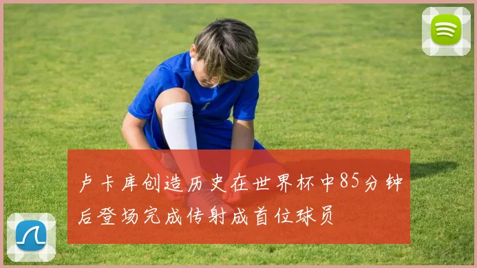 卢卡库创造历史在世界杯中85分钟后登场完成传射成首位球员
