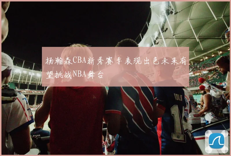 杨瀚森CBA新秀赛季表现出色未来有望挑战NBA舞台