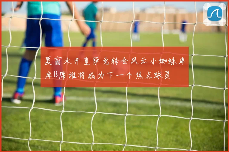 夏窗未开皇萨竞转会风云小蜘蛛库库B席谁将成为下一个焦点球员