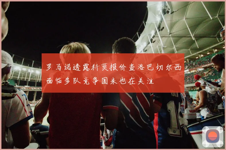罗马诺透露科莫报价查洛巴切尔西面临多队竞争国米也在关注