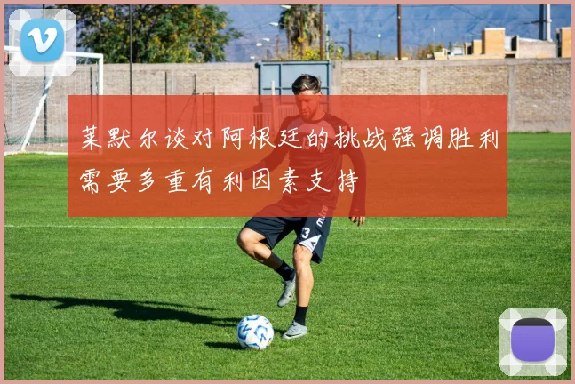 莱默尔谈对阿根廷的挑战强调胜利需要多重有利因素支持