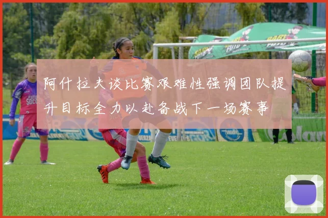 阿什拉夫谈比赛艰难性强调团队提升目标全力以赴备战下一场赛事