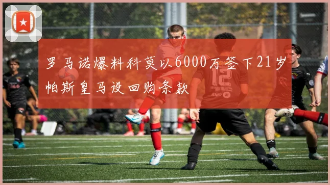 罗马诺爆料科莫以6000万签下21岁帕斯皇马设回购条款