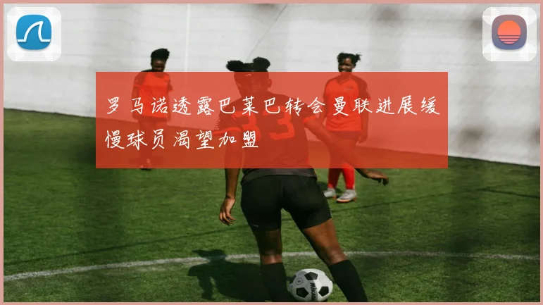 罗马诺透露巴莱巴转会曼联进展缓慢球员渴望加盟