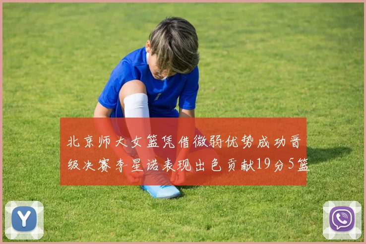 北京师大女篮凭借微弱优势成功晋级决赛李星诺表现出色贡献19分5篮板