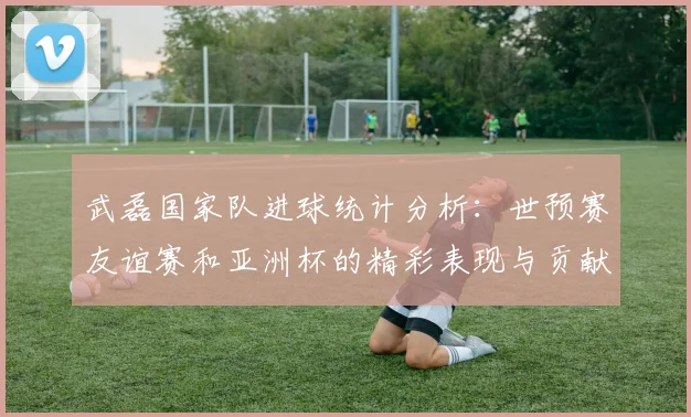 武磊国家队进球统计分析：世预赛友谊赛和亚洲杯的精彩表现与贡献